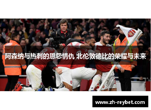 阿森纳与热刺的恩怨情仇 北伦敦德比的荣耀与未来