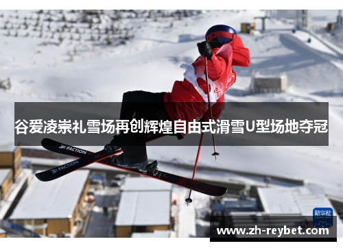 谷爱凌崇礼雪场再创辉煌自由式滑雪U型场地夺冠
